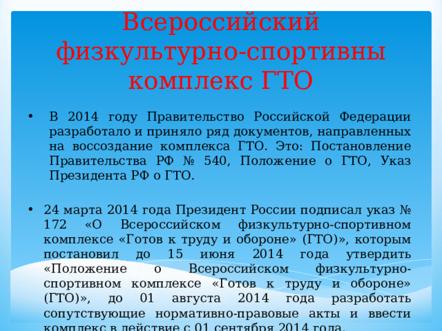 Всероссийский физкультурно-спортивны комплекс ГТО В 2014 году Правительство Российской Федерации разработало и приняло ряд документов, направленных на воссоздание комплекса ГТО. Это: Постановление Правительства РФ № 540, Положение о ГТО, Указ Президента РФ о ГТО. 24 марта 2014 года Президент России подписал указ № 172 «О Всероссийском физкультурно-спортивном комплексе «Готов к труду и обороне» (ГТО)», которым постановил до 15 июня 2014 года утвердить «Положение о Всероссийском физкультурно-спортивном комплексе «Готов к труду и обороне» (ГТО)», до 01 августа 2014 года разработать сопутствующие нормативно-правовые акты и ввести комплекс в действие с 01 сентября 2014 года. 