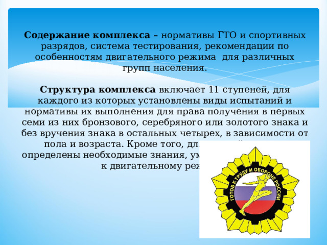 Содержание комплекса – нормативы ГТО и спортивных разрядов, система тестирования, рекомендации по особенностям двигательного режима для различных групп населения.   Структура комплекса включает 11 ступеней, для каждого из которых установлены виды испытаний и нормативы их выполнения для права получения в первых семи из них бронзового, серебряного или золотого знака и без вручения знака в остальных четырех, в зависимости от пола и возраста. Кроме того, для каждой ступени определены необходимые знания, умения и рекомендации к двигательному режиму. 