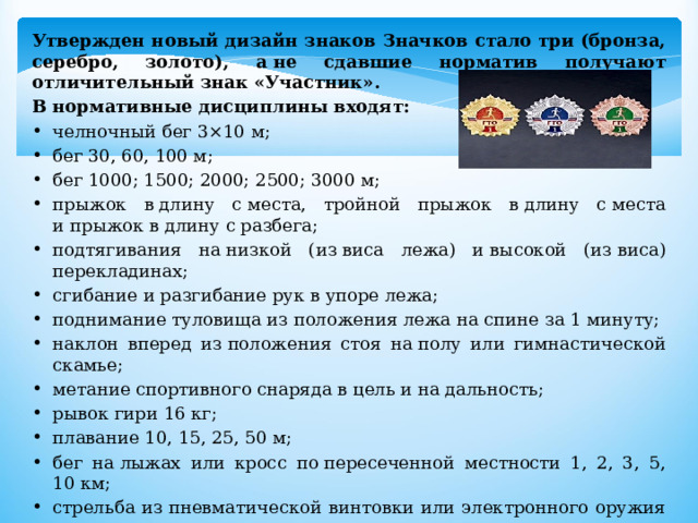 Утвержден новый дизайн знаков Значков стало три (бронза, серебро, золото), а не сдавшие норматив получают отличительный знак «Участник». В нормативные дисциплины входят: челночный бег 3×10 м; бег 30, 60, 100 м; бег 1000; 1500; 2000; 2500; 3000 м; прыжок в длину с места, тройной прыжок в длину с места и прыжок в длину с разбега; подтягивания на низкой (из виса лежа) и высокой (из виса) перекладинах; сгибание и разгибание рук в упоре лежа; поднимание туловища из положения лежа на спине за 1 минуту; наклон вперед из положения стоя на полу или гимнастической скамье; метание спортивного снаряда в цель и на дальность; рывок гири 16 кг; плавание 10, 15, 25, 50 м; бег на лыжах или кросс по пересеченной местности 1, 2, 3, 5, 10 км; стрельба из пневматической винтовки или электронного оружия из положения сидя и положения стоя; турпоход. 