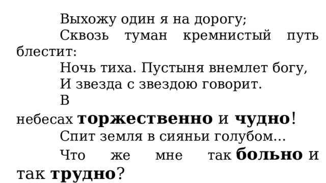 Выхожу один я на дорогу; Сквозь туман кремнистый путь блестит: Ночь тиха. Пустыня внемлет богу, И звезда с звездою говорит. В небесах  торжественно  и  чудно ! Спит земля в сияньи голубом… Что же мне так  больно  и так  трудно ? Жду ль чего? Жалею ли о чём? 