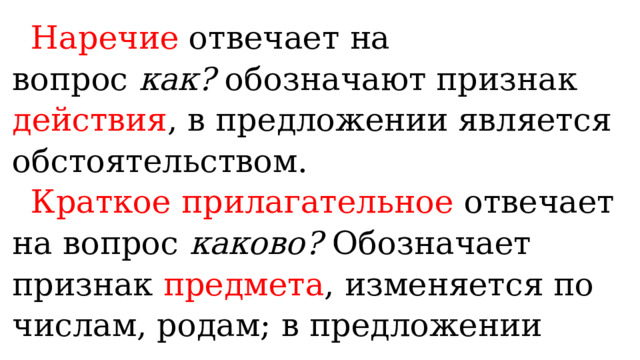 Наречие отвечает на вопрос  как?  обозначают признак действия , в предложении является обстоятельством. Краткое прилагательное отвечает на вопрос  каково?  Обозначает признак предмета , изменяется по числам, родам; в предложении являются сказуемым. 