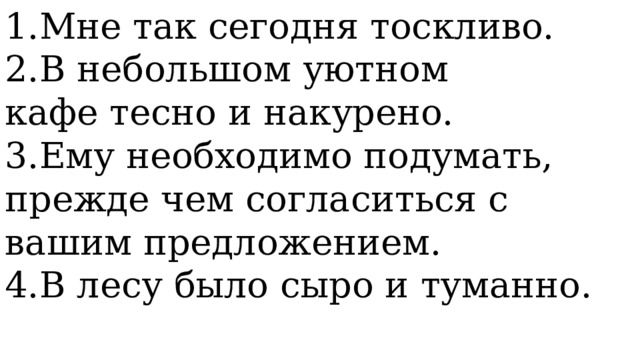 1.Мне так сегодня тоскливо. 2.В небольшом уютном кафе тесно и накурено. 3.Ему необходимо подумать, прежде чем согласиться с вашим предложением. 4.В лесу было сыро и туманно. 