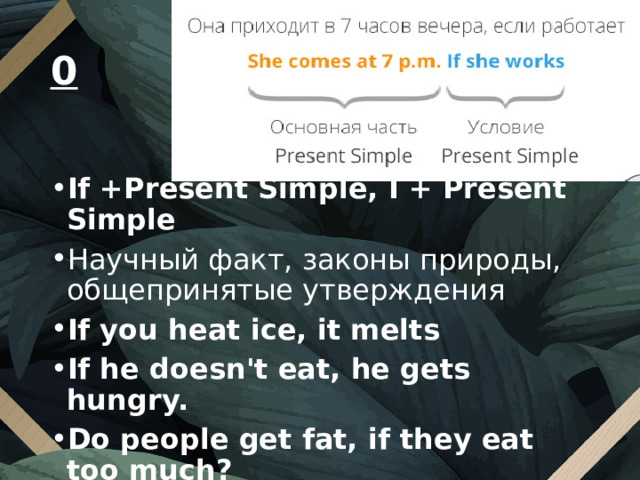 0  If +Present Simple, I + Present Simple Научный факт, законы природы, общепринятые утверждения If you heat ice, it melts If he doesn't eat, he gets hungry. Do people get fat, if they eat too much? Does he get angry, if you come home late?    