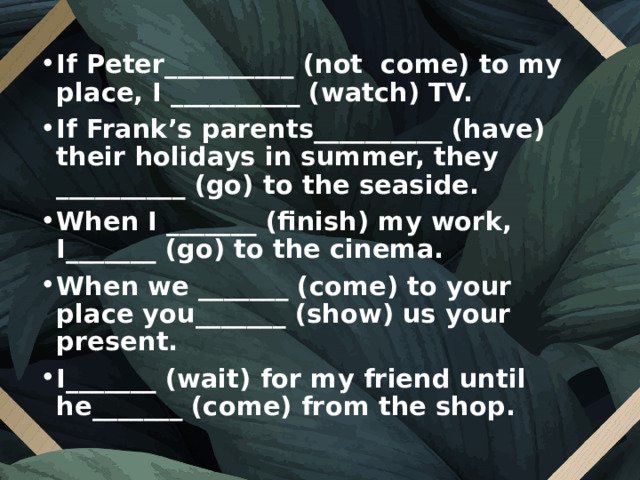 If Peter__________ (not  come) to my place, I __________ (watch) TV. If Frank’s parents__________ (have) their holidays in summer, they __________ (go) to the seaside. When I _______ (finish) my work, I_______ (go) to the cinema. When we _______ (come) to your place you_______ (show) us your present. I_______ (wait) for my friend until he_______ (come) from the shop.  
