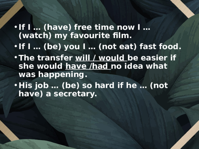 If I … (have) free time now I … (watch) my favourite film. If I … (be) you I … (not eat) fast food. The transfer will / would be easier if she would have /had no idea what was happening. His job … (be) so hard if he … (not have) a secretary.  