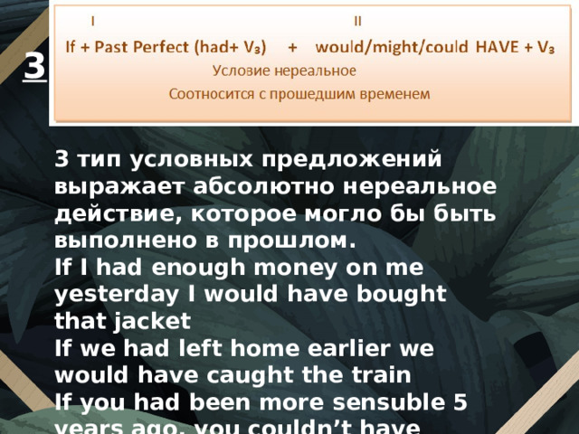 3 3 тип условных предложений выражает абсолютно нереальное действие, которое могло бы быть выполнено в прошлом. If I had enough money on me yesterday I would have bought that jacket If we had left home earlier we would have caught the train If you had been more sensuble 5 years ago, you couldn’t have married a him. 