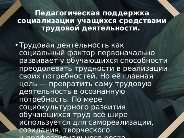 Педагогическая поддержка социализации учащихся средствами трудовой деятельности. Трудовая деятельность как социальный фактор первоначально развивает у обучающихся способности преодолевать трудности в реализации своих потребностей. Но её главная цель — превратить саму трудовую деятельность в осознанную потребность. По мере социокультурного развития обучающихся труд всё шире используется для самореализации, созидания, творческого и профессионального роста. 