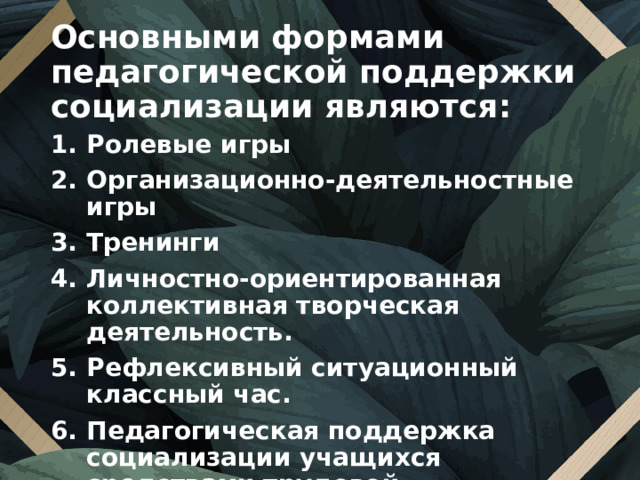 Основными формами педагогической поддержки социализации являются: Ролевые игры Организационно-деятельностные игры Тренинги Личностно-ориентированная коллективная творческая деятельность. Рефлексивный ситуационный классный час. Педагогическая поддержка социализации учащихся средствами трудовой деятельности.  