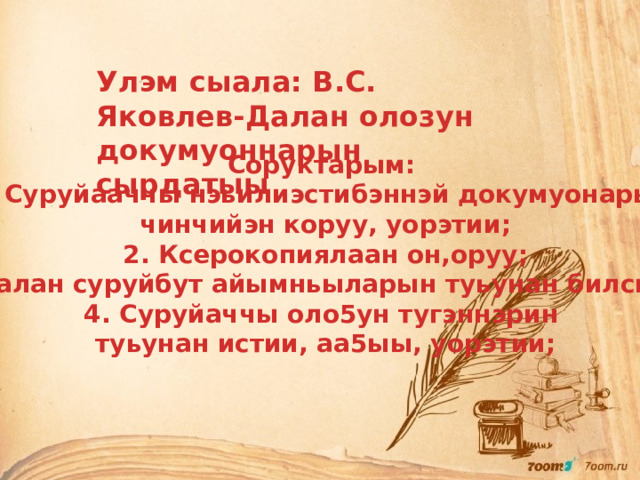 Улэм сыала: В.С. Яковлев-Далан олозун докумуоннарын сырдатыы Соруктарым: 1. Суруйааччы нэьилиэстибэннэй докумуонарын чинчийэн коруу, уорэтии; 2. Ксерокопиялаан он,оруу; 3. Далан суруйбут айымньыларын туьунан билсиьии; 4. Суруйаччы оло5ун тугэннэрин туьунан истии, аа5ыы, уорэтии; 