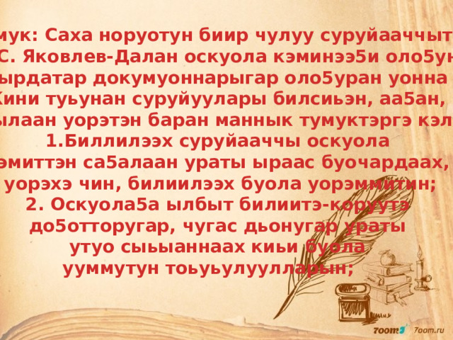 Тумук: Саха норуотун биир чулуу суруйааччыта В.С. Яковлев-Далан оскуола кэминээ5и оло5ун сырдатар докумуоннарыгар оло5уран уонна Кини туьунан суруйуулары билсиьэн, аа5ан, ырынылаан уорэтэн баран маннык тумуктэргэ кэллим: Биллилээх суруйааччы оскуола кэмиттэн са5алаан ураты ыраас буочардаах, уорэхэ чин, билиилээх буола уорэммитин; 2. Оскуола5а ылбыт билиитэ-коруутэ до5отторугар, чугас дьонугар ураты утуо сыьыаннаах киьи буола ууммутун тоьуьулуулларын; 
