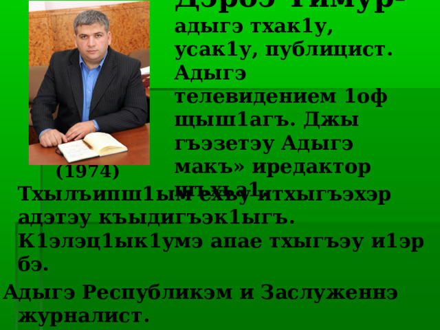 Дэрбэ Тимур- адыгэ тхак1у, усак1у, публицист. Адыгэ телевидением 1оф щыш1агъ. Джы гъэзетэу Адыгэ макъ» иредактор шъхьа1.    (1974)  Тхылъипш1ым ехъу итхыгъэхэр адэтэу къыдигъэк1ыгъ. К1элэц1ык1умэ апае тхыгъэу и1эр бэ. Адыгэ Республикэм и Заслуженнэ журналист. 