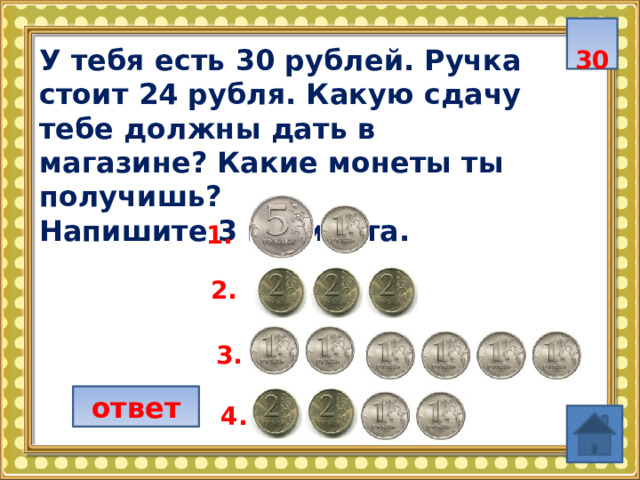  30 У тебя есть 30 рублей. Ручка стоит 24 рубля. Какую сдачу тебе должны дать в магазине? Какие монеты ты получишь? Напишите 3 варианта.  1. 2. 3. ответ 4. 