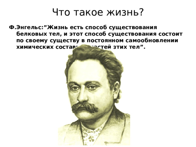 Что такое жизнь ? Ф . Энгельс :” Жизнь есть способ существования белковых тел , и этот способ существования состоит по своему существу в постоянном самообновлении химических составных частей этих тел ”.         В это определение вошли два важных положения : 1) Жизнь тесно связана с белками . 2) Непременное условие жизни – постоянный обмен веществ.   