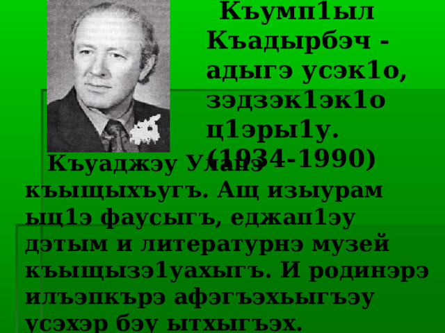  Къумп1ыл Къадырбэч - адыгэ усэк1о, зэдзэк1эк1о ц1эры1у.  (1934-1990)   Къуаджэу Улапэ къыщыхъугъ. Ащ изыурам ыц1э фаусыгъ, еджап1эу дэтым и литературнэ музей къыщызэ1уахыгъ. И родинэрэ илъэпкърэ афэгъэхьыгъэу усэхэр бэу ытхыгъэх. 