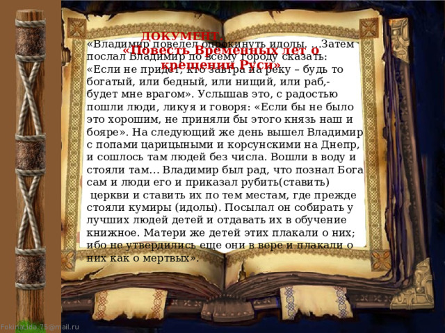  ДОКУМЕНТ. «Повесть Временных лет о крещении Руси» « Владимир повелел опрокинуть идолы. …Затем послал Владимир по всему городу сказать: «Если не придет, кто завтра на реку – будь то богатый, или бедный, или нищий, или раб,- будет мне врагом». Услышав это, с радостью пошли люди, ликуя и говоря: «Если бы не было это хорошим, не приняли бы этого князь наш и бояре». На следующий же день вышел Владимир с попами царицыными и корсунскими на Днепр, и сошлось там людей без числа. Вошли в воду и стояли там… Владимир был рад, что познал Бога сам и люди его и приказал рубить(ставить)  церкви и ставить их по тем местам, где прежде стояли кумиры (идолы). Посылал он собирать у лучших людей детей и отдавать их в обучение книжное. Матери же детей этих плакали о них; ибо не утвердились еще они в вере и плакали о них как о мертвых». 