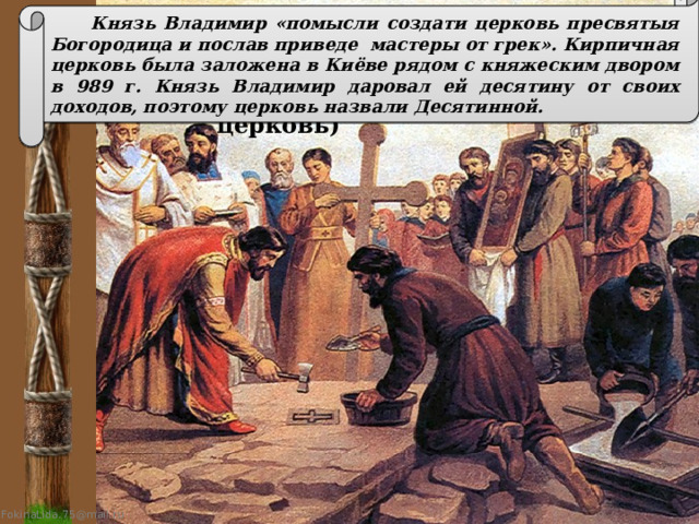  Князь Владимир «помысли создати церковь пресвятыя Богородица и послав приведе мастеры от грек». Кирпичная церковь была заложена в Киёве рядом с княжеским двором в 989 г. Князь Владимир даровал ей десятину от своих доходов, поэтому церковь назвали Десятинной. Закладка собора Успения Пресвятой Богородицы (Десятинная церковь) 