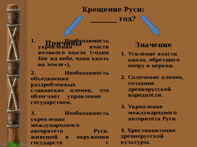 Крещение Руси: ________ год? 1. Необходимость укрепления власти великого князя («один Бог на небе, один князь на земле»),  2. Необходимость объединения раздробленных славянских племен, что облегчает управление государством.   3. Необходимость укрепления международного авторитета Руси, живущей в окружении государств с монотеистическими религиями . Причины Значение  Усиление власти князя, обретшего опору в церкви.  Сплочение племен, создание древнерусской народности.  Укрепление международного авторитета Руси  4. Христианизация древнерусской культуры. 