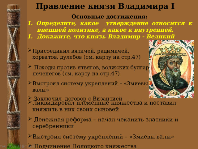 Правление князя Владимира I Основные достижения: 1. Определите, какое утверждение относится к внешней политике, а какое к внутренней. Докажите, что князь Владимир - Великий Присоединил вятичей, радимичей, хорватов, дулебов (см. карту на стр.47)  Походы против ятвягов, волжских булгар, печенегов (см. карту на стр.47) Выстроил систему укреплений – «Змиевы валы»  Заключил договор с Византией Ликвидировал племенные княжества и поставил княжить в них своих сыновей  Денежная реформа – начал чеканить златники и серебренники Выстроил систему укреплений – «Змиевы валы»  Подчинение Полоцкого княжества 