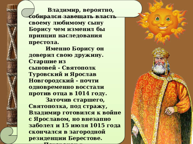   Владимир, вероятно, собирался завещать власть своему любимому сыну Борису чем изменил бы принцип наследования престола.  Именно Борису он доверил свою дружину. Старшие из сыновей - Святополк Туровский и Ярослав Новгородский - почти одновременно восстали против отца в 1014 году.  Заточив старшего, Святополка, под стражу, Владимир готовился к войне с Ярославом, но внезапно заболел и 15 июля 1015 года скончался в загородной резиденции Берестове.  Похоронен в Десятинной церкви в Киеве.  