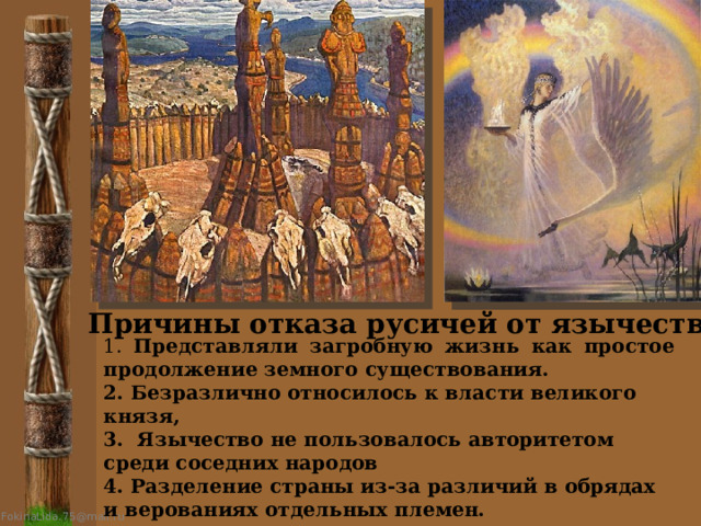 Причины отказа русичей от язычества 1. Представляли загробную жизнь как простое продолжение земного существования. 2. Безразлично относилось к власти великого князя, 3. Язычество не пользовалось авторитетом среди соседних народов 4. Разделение страны из-за различий в обрядах и верованиях отдельных племен. 