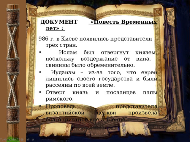  ДОКУМЕНТ «Повесть Временных лет» :  986 г. в Киеве появились представители трёх стран.  Ислам был отвергнут князем, поскольку воздержание от вина, свинины было обременительно.  Иудаизм – из-за того, что евреи лишились своего государства и были рассеяны по всей земле. Отверг князь и посланцев папы римского. Проповедь представителя византийской церкви произвела благоприятное впечатление . 