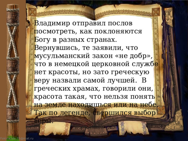 Владимир отправил послов посмотреть, как поклоняются Богу в разных странах.  Вернувшись, те заявили, что мусульманский закон «не добр», что в немецкой церковной службе нет красоты, но зато греческую веру назвали самой лучшей.  В греческих храмах, говорили они, красота такая, что нельзя понять – на земле находишься или на небе. Так по легенде, свершился выбор веры. 