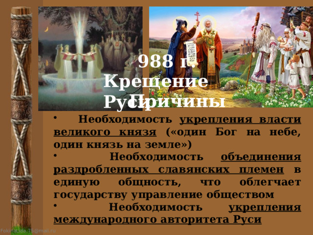988 г. Крещение Руси Причины  Необходимость укрепления власти великого князя («один Бог на небе, один князь на земле»)  Необходимость объединения раздробленных славянских племен в единую общность, что облегчает государству управление обществом  Необходимость укрепления международного авторитета Руси 