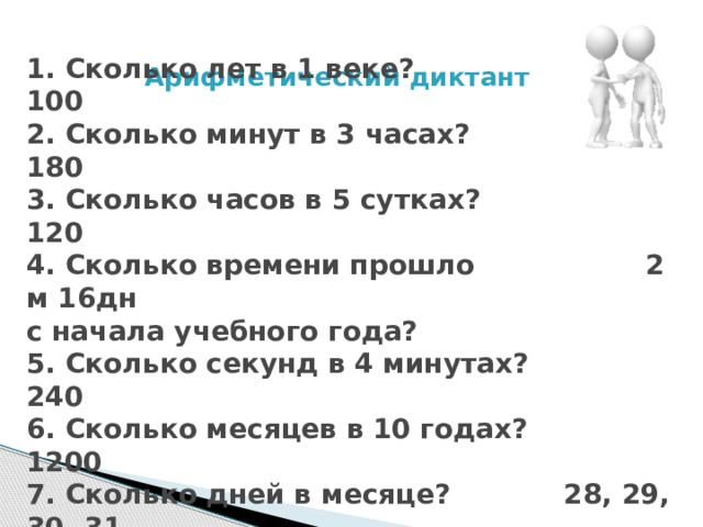 Арифметический диктант   1. Сколько лет в 1 веке? 100  2. Сколько минут в 3 часах? 180  3. Сколько часов в 5 сутках? 120  4. Сколько времени прошло 2 м 16дн  с начала учебного года?  5. Сколько секунд в 4 минутах? 240  6. Сколько месяцев в 10 годах? 1200  7. Сколько дней в месяце? 28, 29, 30, 31 