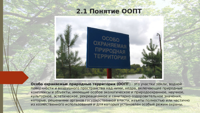 2.1 Понятие ООПТ Особо охраняемые природные территории (ООПТ ) - это участки земли, водной поверхности и воздушного пространства над ними, недра, включающие природные комплексы и объекты, имеющие особое экологическое и природоохранное, научное, культурное, эстетическое, рекреационное и санитарно-оздоровительное значения, которые, решениями органов государственной власти, изъяты полностью или частично из хозяйственного использования и для которых установлен особый режим охраны. 