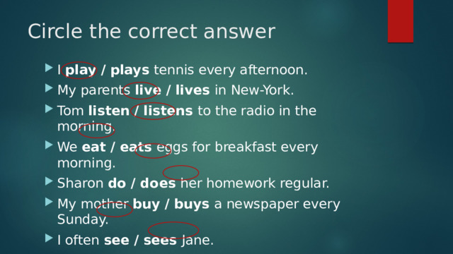 Circle the correct answer I play / plays tennis every afternoon. My parents live / lives in New-York. Tom listen / listens to the radio in the morning. We eat / eats eggs for breakfast every morning. Sharon do / does her homework regular. My mother buy / buys a newspaper every Sunday. I often see / sees Jane. My cat sleep / sleeps on a mat. 
