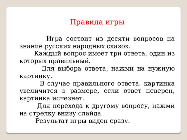 Правила игры  Игра состоит из десяти вопросов на знание русских народных сказок.  Каждый вопрос имеет три ответа, один из которых правильный.  Для выбора ответа, нажми на нужную картинку.  В случае правильного ответа, картинка увеличится в размере, если ответ неверен, картинка исчезнет.  Для перехода к другому вопросу, нажми на стрелку внизу слайда.  Результат игры виден сразу. 