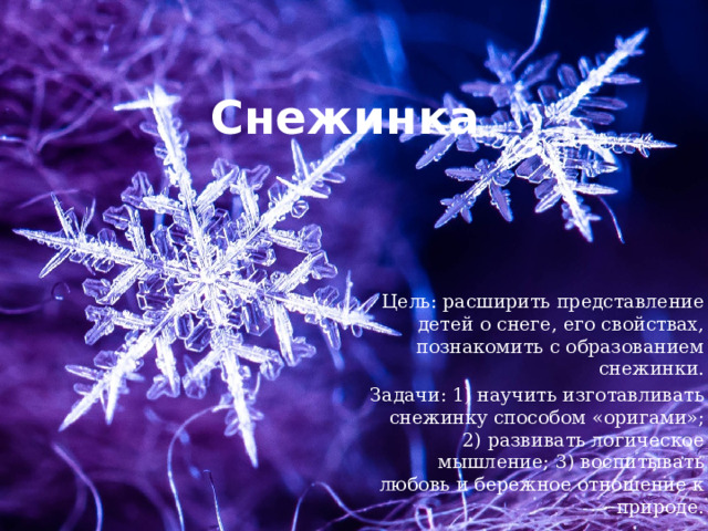 Снежинка Цель: расширить представление детей о снеге, его свойствах, познакомить с образованием снежинки. Задачи: 1) научить изготавливать снежинку способом «оригами»; 2) развивать логическое мышление; 3) воспитывать любовь и бережное отношение к природе. 