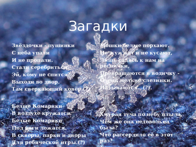 Загадки Звёздочки - пушинки С неба упали Мошки белые порхают. Не жужжат и не кусают, И не пропали. Стали серебриться! Лишь садясь к нам на реснички, Превращаются в водичку - Эй, кому не спится? Выходи во двор. Очень мелкие слезинки. Называются...(?). Там сверкающий ковёр.(?)    Белые Комарики Хмурая туча по небу плыла. В воздухе кружатся. Чем же она недовольна была? Белые Комарики Что рассердило её в этот раз? Под ноги ложатся. То, что она, как дырявый матрац! В скверы, парки и дворы Сыпятся в дырки пушинки. Для ребяческой игры.(?) Эти пушинки — (?).  