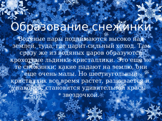 Образование снежинки Водяные пары поднимаются высоко над землей, туда, где царит сильный холод. Там сразу же из водяных паров образуются крохотные льдинки-кристаллики. Это еще не те снежинки, какие падают на землю, они еще очень малы. Но шестиугольный кристаллик все время растет, развивается и, наконец, становится удивительной красы звездочкой. 