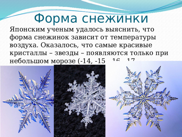 Форма снежинки Японским ученым удалось выяснить, что форма снежинок зависит от температуры воздуха. Оказалось, что самые красивые кристаллы – звезды – появляются только при небольшом морозе (-14, -15, -16, -17 градусов). 