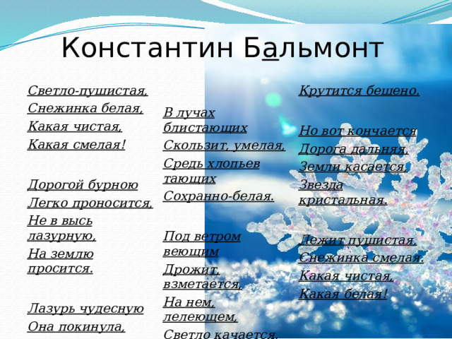 Константин Б а льмонт Светло-пушистая,  Снежинка белая, В лучах блистающих Какая чистая, Крутится бешено. Какая смелая!  Скользит, умелая, Средь хлопьев тающих  Но вот кончается Дорогой бурною Сохранно-белая. Дорога дальняя,  Земли касается, Легко проносится, Звезда кристальная. Под ветром веющим Не в высь лазурную, Дрожит, взметается, На землю просится.   Лежит пушистая, На нем, лелеющем, Светло качается. Снежинка смелая. Лазурь чудесную Какая чистая,  Она покинула, Его качелями Себя в безвестную Какая белая! Страну низринула. Она утешена, С его метелями 