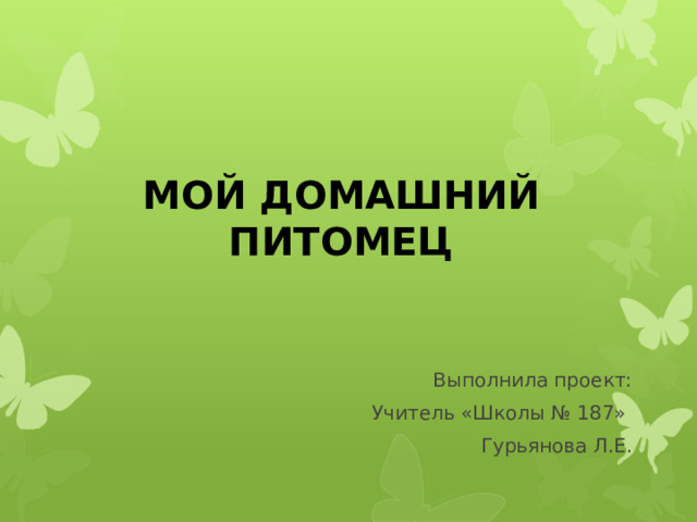 МОЙ ДОМАШНИЙ ПИТОМЕЦ Выполнила проект: Учитель «Школы № 187» Гурьянова Л.Е. 