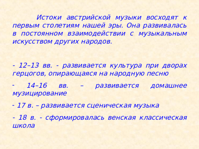  Истоки австрийской музыки восходят к первым столетиям нашей эры. Она развивалась в постоянном взаимодействии с музыкальным искусством других народов.  - 12–13 вв. - развивается культура при дворах герцогов, опирающаяся на народную песню  14–16 вв. – развивается домашнее музицирование  17 в. – развивается сценическая музыка - 18 в. - сформировалась венская классическая школа 