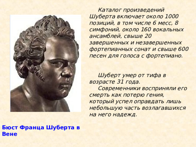  Каталог произведений Шуберта включает около 1000 позиций, в том числе 6 месс, 8 симфоний, около 160 вокальных ансамблей, свыше 20 завершенных и незавершенных фортепианных сонат и свыше 600 песен для голоса с фортепиано.    Шуберт умер от тифа в возрасте 31 года.  Современники восприняли его смерть как потерю гения, который успел оправдать лишь небольшую часть возлагавшихся на него надежд.   Бюст Франца Шуберта в Вене 