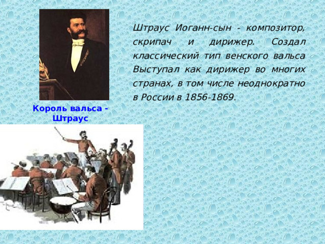 Штраус Иоганн-сын - композитор, скрипач и дирижер. Создал классический тип венского вальса Выступал как дирижер во многих странах, в том числе неоднократно в России в 1856-1869.  Король вальса - Штраус 