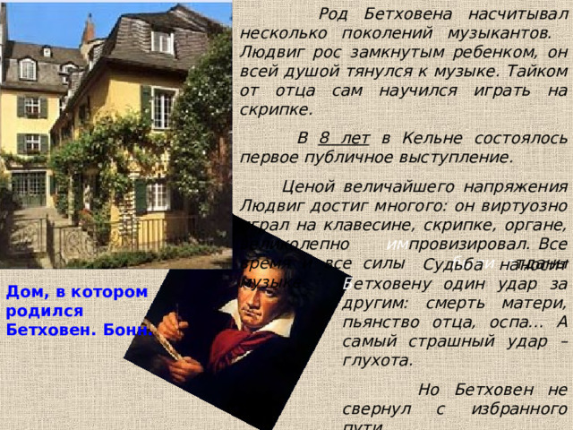  Род Бетховена насчитывал несколько поколений музыкантов. Людвиг рос замкнутым ребенком, он всей душой тянулся к музыке. Тайком от отца сам научился играть на скрипке.  В 8 лет в Кельне состоялось первое публичное выступление.  Ценой величайшего напряжения Людвиг достиг многого: он виртуозно играл на клавесине, скрипке, органе, великолепно им провизировал. Все время и все силы были о тданы музыке. Судьба наносит Б етховену один удар за другим: смерть матери, пьянство отца, оспа… А самый страшный удар – глухота.  Но Бетховен не свернул с избранного пути. Дом, в котором родился Бетховен. Бонн. 