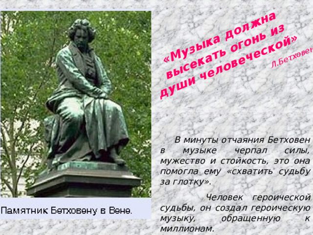 «Музыка должна высекать огонь из души человеческой» Л.Бетховен В минуты отчаяния Бетховен в музыке черпал силы, мужество и стойкость, это она помогла ему «схватить судьбу за глотку».  Человек героической судьбы, он создал героическую музыку, обращенную к миллионам. 