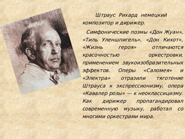  Штраус Рихард немецкий композитор и дирижер.  Симфонические поэмы «Дон Жуан», «Тиль Уленшпигель», «Дон Кихот», «Жизнь героя» отличаются красочностью оркестровки, применением звукоизобразительных эффектов. Оперы «Саломея» и «Электра» отразили тяготение Штрауса к экспрессионизму, опера «Кавалер розы» — к неоклассицизму. Как дирижер пропагандировал современную музыку, работал со многими оркестрами мира.  