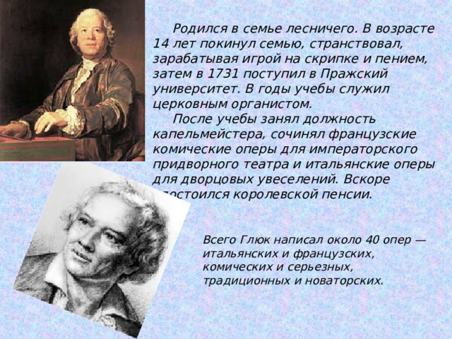             Родился в семье лесничего. В возрасте 14 лет покинул семью, странствовал, зарабатывая игрой на скрипке и пением, затем в 1731 поступил в Пражский университет. В годы учебы служил церковным органистом.  После учебы занял должность капельмейстера, сочинял французские комические оперы для императорского придворного театра и итальянские оперы для дворцовых увеселений. Вскоре удостоился королевской пенсии.   Всего Глюк написал около 40 опер — итальянских и французских, комических и серьезных, традиционных и новаторских. 