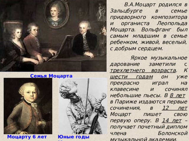  В.А.Моцарт родился в Зальцбурге в семье придворного композитора и органиста Леопольда Моцарта. Вольфганг был самым младшим в семье ребенком, живой, веселый, с добрым сердцем.  Яркое музыкальное дарование заметили с  трехлетнего возраста . К шести годам он уже прекрасно играл на клавесине и сочинял небольшие пьесы. В 8 лет в Париже издаются первые сочинения, в 12 лет Моцарт пишет свою первую оперу. В 14 лет – получает почетный диплом члена Болонской музыкальной академии.  Семья Моцарта Моцарту 6 лет Юные годы Моцарта 