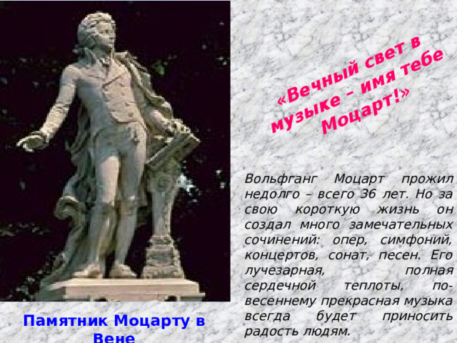  «Вечный свет в музыке – имя тебе Моцарт!» Вольфганг Моцарт прожил недолго – всего 36 лет. Но за свою короткую жизнь он создал много замечательных сочинений: опер, симфоний, концертов, сонат, песен. Его лучезарная, полная сердечной теплоты, по-весеннему прекрасная музыка всегда будет приносить радость людям. Памятник Моцарту в Вене 
