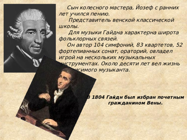           Сын колесного мастера, Йозеф с ранних лет учился пению.  Представитель венской классической школы.  Для музыки Гайдна характерна широта фольклорных связей.  Он автор 104 симфоний, 83 квартетов, 52 фортепианных сонат, ораторий, овладел игрой на нескольких музыкальных инструментах. Около десяти лет вел жизнь независимого музыканта.   В 1804 Гайдн был избран почетным гражданином Вены.   