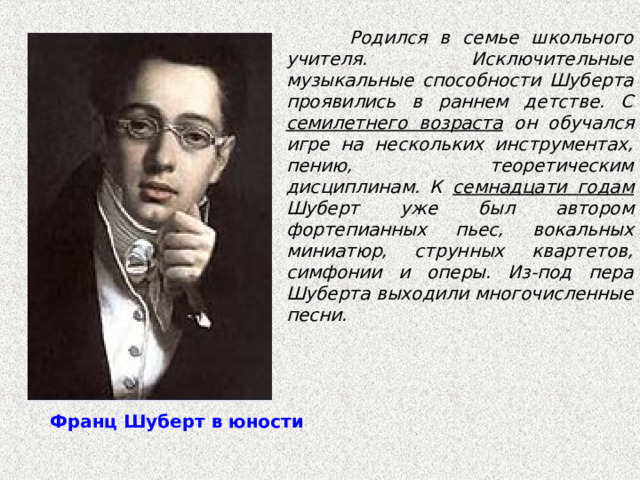                 Родился в семье школьного учителя. Исключительные музыкальные способности Шуберта проявились в раннем детстве. С семилетнего возраста он обучался игре на нескольких инструментах, пению, теоретическим дисциплинам. К семнадцати годам Шуберт уже был автором фортепианных пьес, вокальных миниатюр, струнных квартетов, симфонии и оперы. Из-под пера Шуберта выходили многочисленные песни.   Франц Шуберт в юности     