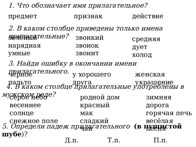 1. Что обозначает имя прилагательное? предмет признак действие 2. В каком столбце приведены только имена прилагательные? зелёный звонкий нарядная звонок умные звонит средняя дует холод 3. Найди ошибку в окончании имени прилагательного. женская украшение у хорошего друга чёрное пальто  4. В каком столбце прилагательные употреблены в мужском роде? серое небо родной дом зимняя дорога весеннее солнце красный мак горячая печь снежное поле сладкий чай весёлая песня 5. Определи падеж прилагательного (в пушистой шубе )? Д.п. Т.п. П.п. 