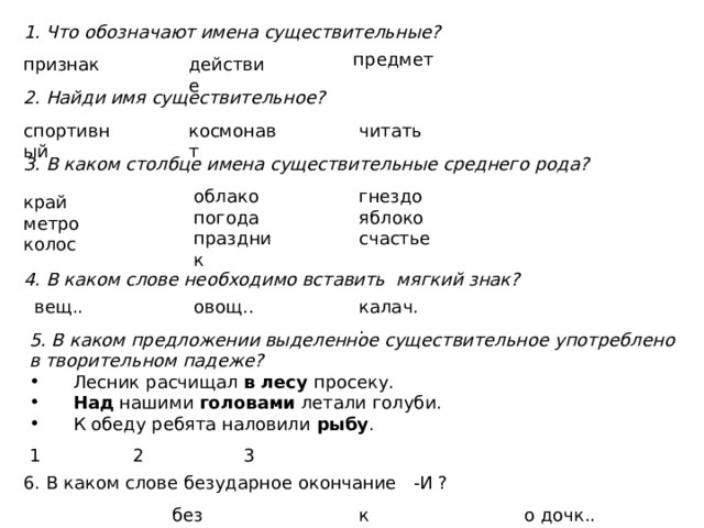 1. Что обозначают имена существительные? предмет действие признак 2. Найди имя существительное? спортивный космонавт читать 3. В каком столбце имена существительные среднего рода? облако гнездо погода яблоко праздник счастье край метро колос 4. В каком слове необходимо вставить мягкий знак? калач.. овощ.. вещ.. 5. В каком предложении выделенное существительное употреблено в творительном падеже?  Лесник расчищал в лесу просеку.  Над нашими головами летали голуби.  К обеду ребята наловили рыбу . 1 2 3 6. В каком слове безударное окончание -И ? без медал.. к выставк.. о дочк.. 